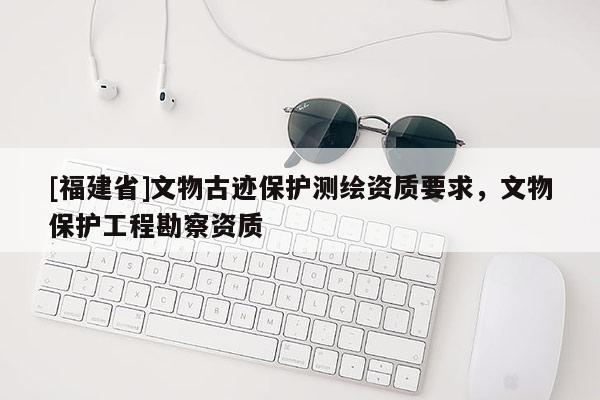 [福建省]文物古跡保護(hù)測(cè)繪資質(zhì)要求，文物保護(hù)工程勘察資質(zhì)