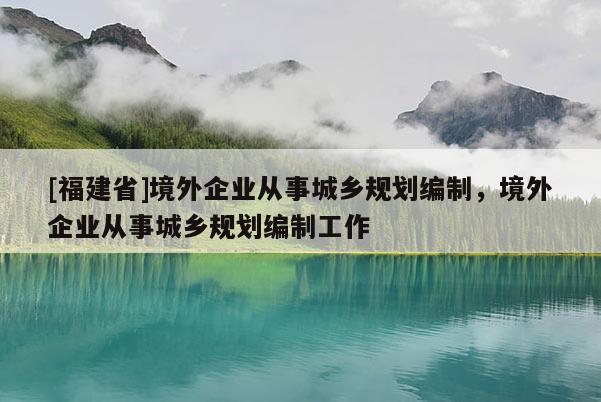 [福建省]境外企業(yè)從事城鄉(xiāng)規(guī)劃編制，境外企業(yè)從事城鄉(xiāng)規(guī)劃編制工作