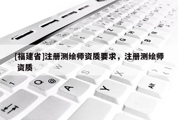 [福建省]注冊(cè)測繪師資質(zhì)要求，注冊(cè)測繪師 資質(zhì)