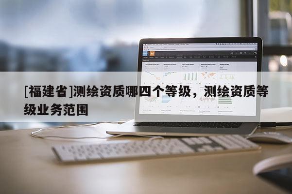 [福建省]測(cè)繪資質(zhì)哪四個(gè)等級(jí)，測(cè)繪資質(zhì)等級(jí)業(yè)務(wù)范圍