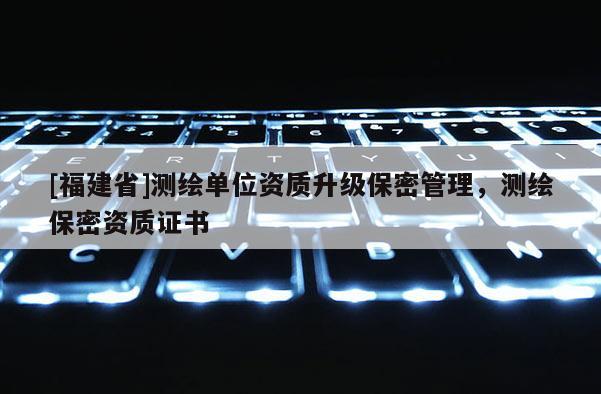 [福建省]測(cè)繪單位資質(zhì)升級(jí)保密管理，測(cè)繪保密資質(zhì)證書(shū)