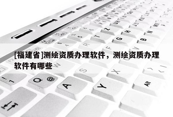 [福建省]測(cè)繪資質(zhì)辦理軟件，測(cè)繪資質(zhì)辦理軟件有哪些