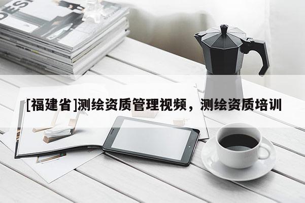 [福建省]測繪資質(zhì)管理視頻，測繪資質(zhì)培訓(xùn)