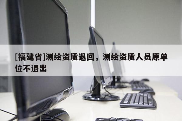 [福建省]測繪資質(zhì)退回，測繪資質(zhì)人員原單位不退出
