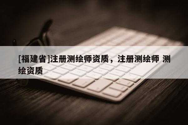 [福建省]注冊測繪師資質(zhì)，注冊測繪師 測繪資質(zhì)