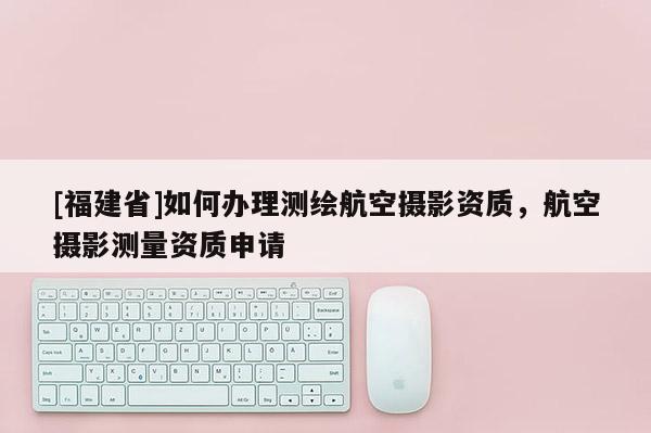 [福建省]如何辦理測繪航空攝影資質(zhì)，航空攝影測量資質(zhì)申請