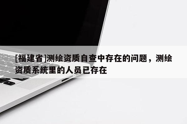 [福建省]測繪資質(zhì)自查中存在的問題，測繪資質(zhì)系統(tǒng)里的人員已存在