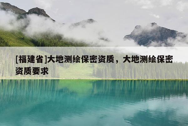 [福建省]大地測繪保密資質(zhì)，大地測繪保密資質(zhì)要求