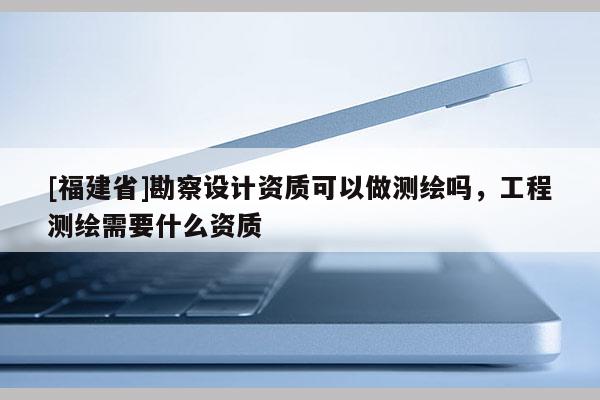 [福建省]勘察設(shè)計(jì)資質(zhì)可以做測(cè)繪嗎，工程測(cè)繪需要什么資質(zhì)