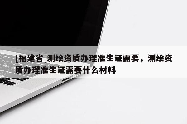 [福建省]測(cè)繪資質(zhì)辦理準(zhǔn)生證需要，測(cè)繪資質(zhì)辦理準(zhǔn)生證需要什么材料