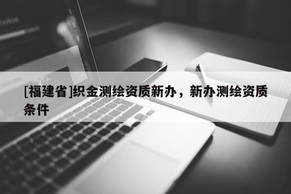 [福建省]織金測(cè)繪資質(zhì)新辦，新辦測(cè)繪資質(zhì)條件