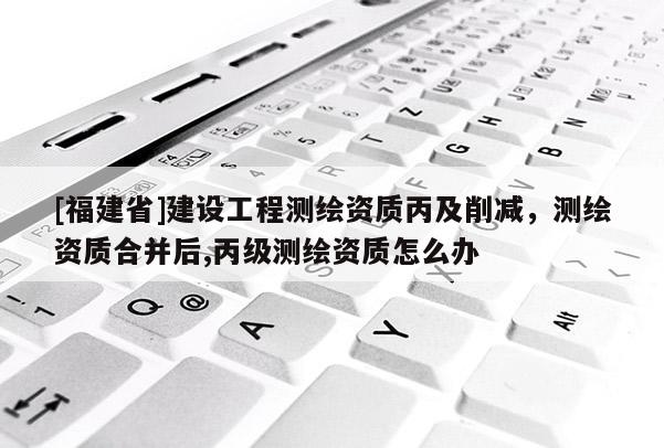 [福建省]建設(shè)工程測(cè)繪資質(zhì)丙及削減，測(cè)繪資質(zhì)合并后,丙級(jí)測(cè)繪資質(zhì)怎么辦