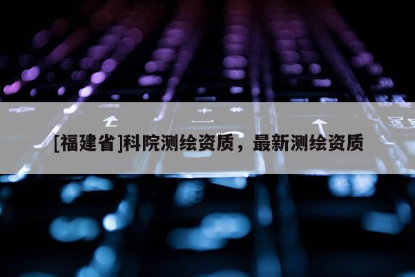 [福建省]科院測(cè)繪資質(zhì)，最新測(cè)繪資質(zhì)