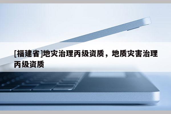 [福建省]地災(zāi)治理丙級(jí)資質(zhì)，地質(zhì)災(zāi)害治理丙級(jí)資質(zhì)