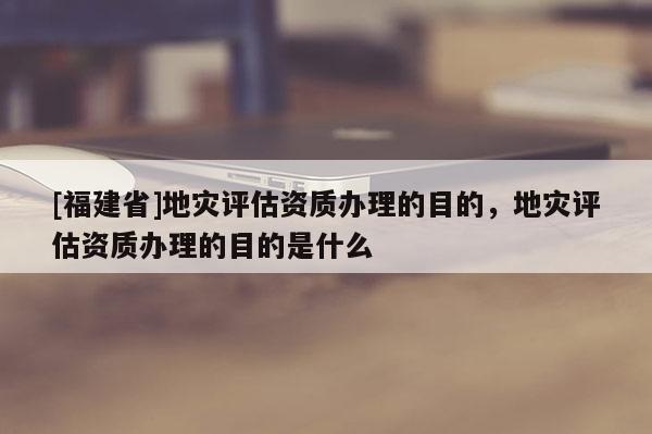 [福建省]地災(zāi)評估資質(zhì)辦理的目的，地災(zāi)評估資質(zhì)辦理的目的是什么