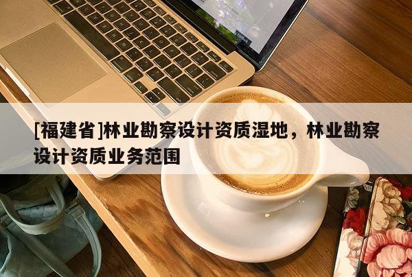 [福建省]林業(yè)勘察設(shè)計(jì)資質(zhì)濕地，林業(yè)勘察設(shè)計(jì)資質(zhì)業(yè)務(wù)范圍