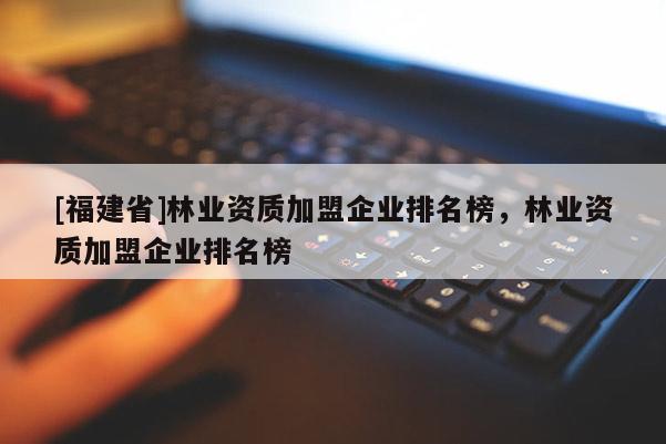 [福建省]林業(yè)資質(zhì)加盟企業(yè)排名榜，林業(yè)資質(zhì)加盟企業(yè)排名榜