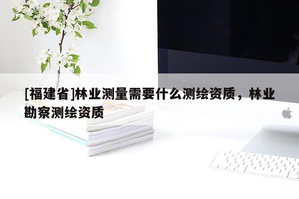 [福建省]林業(yè)測(cè)量需要什么測(cè)繪資質(zhì)，林業(yè)勘察測(cè)繪資質(zhì)