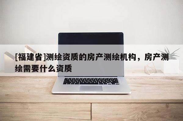 [福建省]測繪資質(zhì)的房產(chǎn)測繪機構(gòu)，房產(chǎn)測繪需要什么資質(zhì)