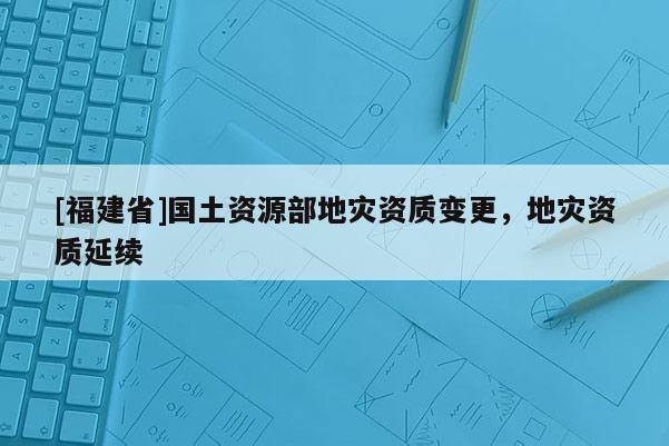 [福建省]國土資源部地災(zāi)資質(zhì)變更，地災(zāi)資質(zhì)延續(xù)