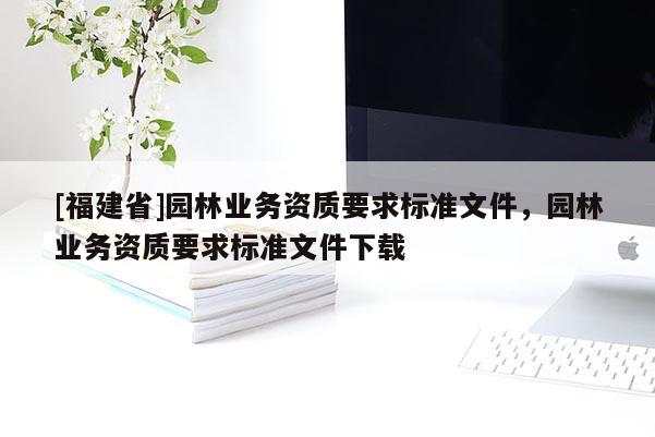 [福建省]園林業(yè)務(wù)資質(zhì)要求標(biāo)準(zhǔn)文件，園林業(yè)務(wù)資質(zhì)要求標(biāo)準(zhǔn)文件下載