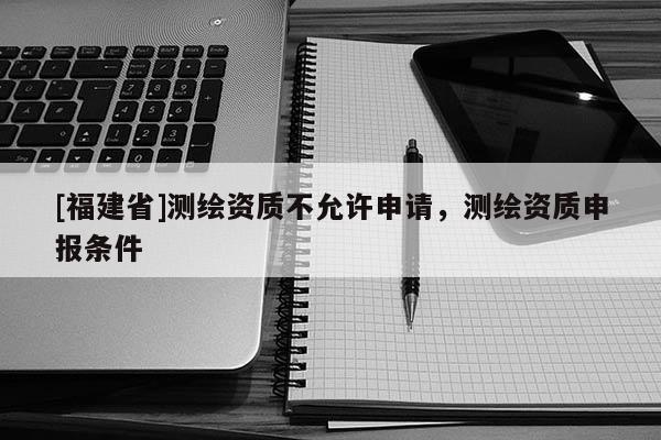 [福建省]測繪資質(zhì)不允許申請，測繪資質(zhì)申報條件
