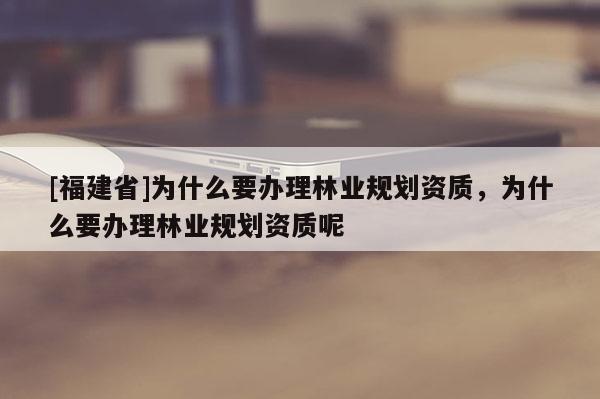 [福建省]為什么要辦理林業(yè)規(guī)劃資質(zhì)，為什么要辦理林業(yè)規(guī)劃資質(zhì)呢