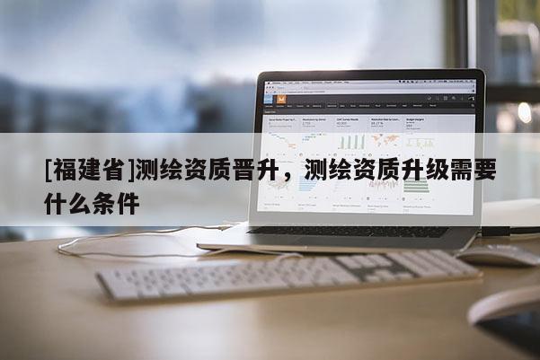 [福建省]測繪資質(zhì)晉升，測繪資質(zhì)升級需要什么條件