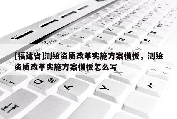 [福建省]測繪資質(zhì)改革實施方案模板，測繪資質(zhì)改革實施方案模板怎么寫