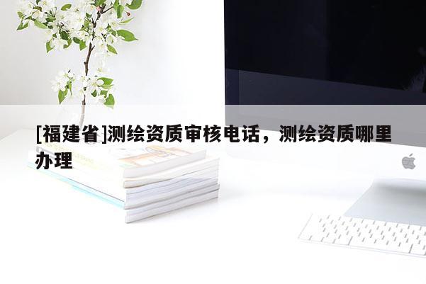 [福建省]測繪資質(zhì)審核電話，測繪資質(zhì)哪里辦理