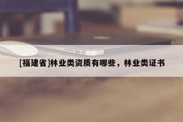 [福建省]林業(yè)類資質(zhì)有哪些，林業(yè)類證書