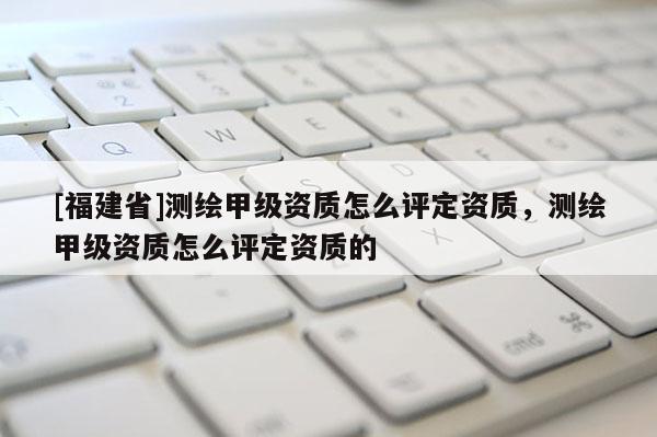 [福建省]測繪甲級資質(zhì)怎么評定資質(zhì)，測繪甲級資質(zhì)怎么評定資質(zhì)的