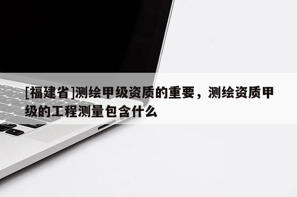 [福建省]測繪甲級資質(zhì)的重要，測繪資質(zhì)甲級的工程測量包含什么