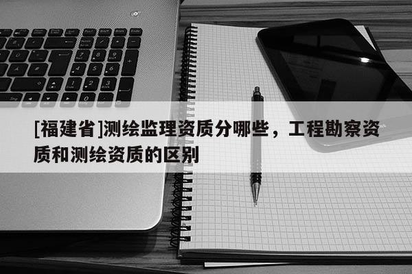 [福建省]測繪監(jiān)理資質(zhì)分哪些，工程勘察資質(zhì)和測繪資質(zhì)的區(qū)別