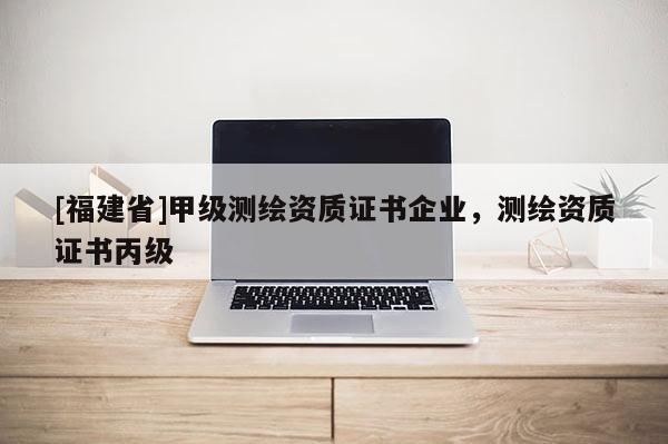 [福建省]甲級(jí)測(cè)繪資質(zhì)證書(shū)企業(yè)，測(cè)繪資質(zhì)證書(shū)丙級(jí)