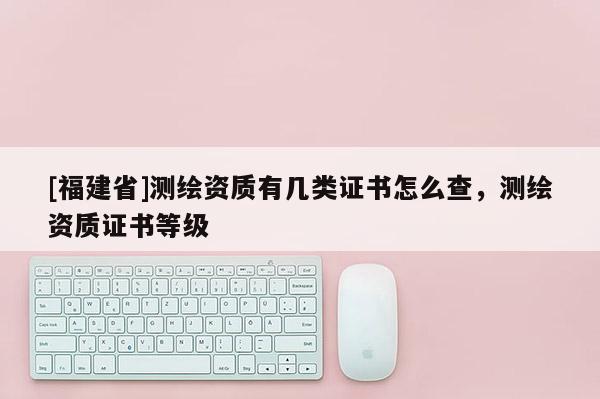 [福建省]測(cè)繪資質(zhì)有幾類證書怎么查，測(cè)繪資質(zhì)證書等級(jí)