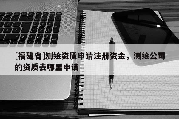 [福建省]測(cè)繪資質(zhì)申請(qǐng)注冊(cè)資金，測(cè)繪公司的資質(zhì)去哪里申請(qǐng)