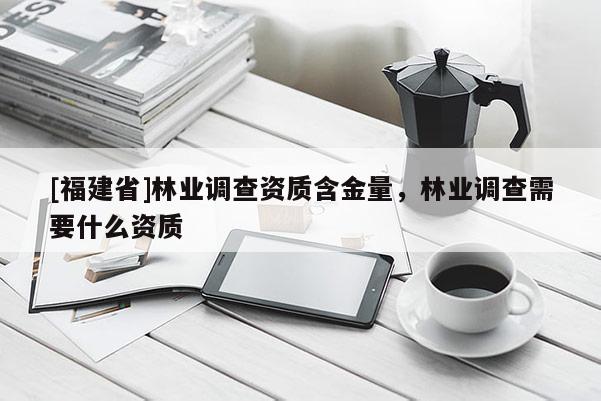 [福建省]林業(yè)調(diào)查資質(zhì)含金量，林業(yè)調(diào)查需要什么資質(zhì)