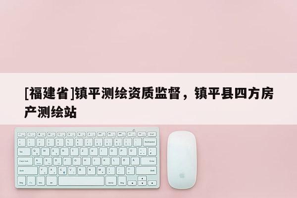 [福建省]鎮(zhèn)平測繪資質(zhì)監(jiān)督，鎮(zhèn)平縣四方房產(chǎn)測繪站