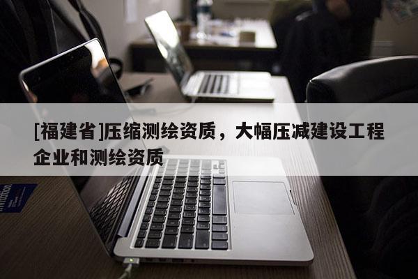 [福建省]壓縮測繪資質(zhì)，大幅壓減建設(shè)工程企業(yè)和測繪資質(zhì)