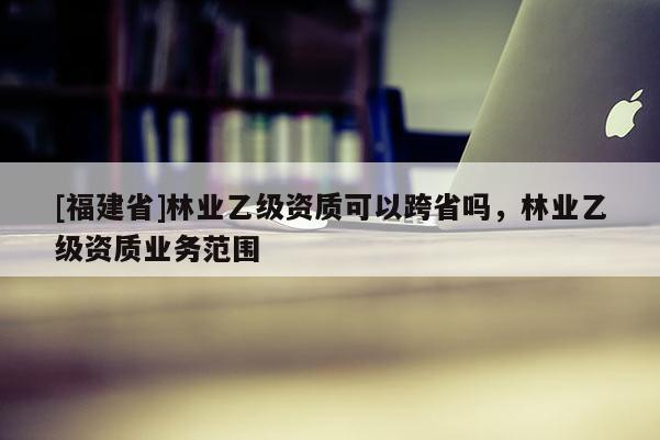 [福建省]林業(yè)乙級資質(zhì)可以跨省嗎，林業(yè)乙級資質(zhì)業(yè)務(wù)范圍