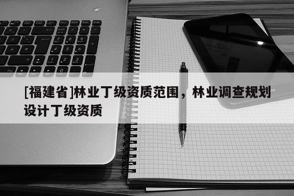 [福建省]林業(yè)丁級資質(zhì)范圍，林業(yè)調(diào)查規(guī)劃設(shè)計(jì)丁級資質(zhì)