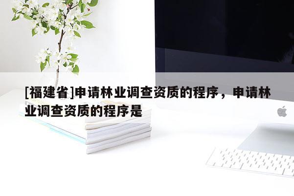 [福建省]申請林業(yè)調(diào)查資質(zhì)的程序，申請林業(yè)調(diào)查資質(zhì)的程序是