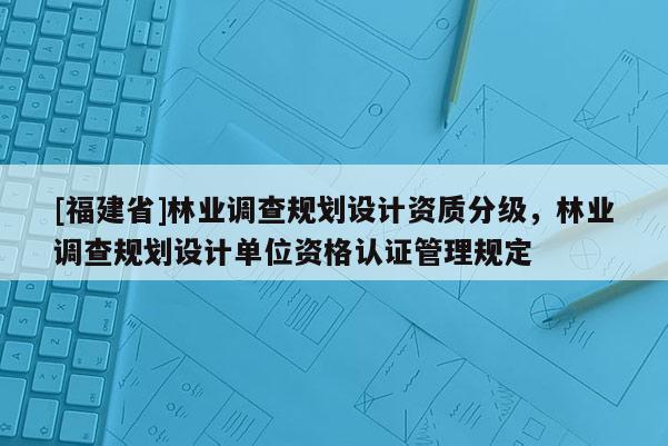 [福建省]林業(yè)調(diào)查規(guī)劃設(shè)計(jì)資質(zhì)分級，林業(yè)調(diào)查規(guī)劃設(shè)計(jì)單位資格認(rèn)證管理規(guī)定