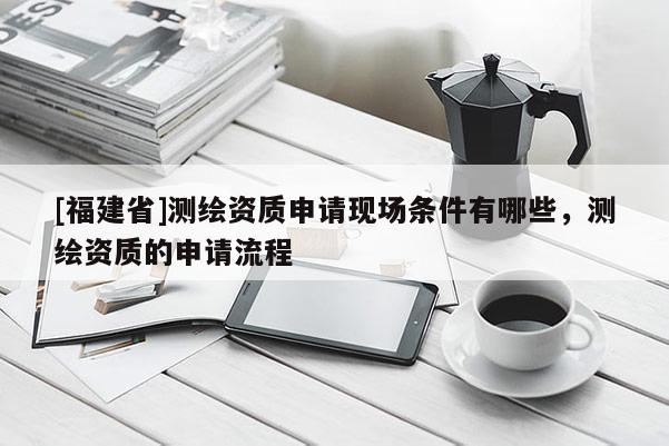 [福建省]測(cè)繪資質(zhì)申請(qǐng)現(xiàn)場(chǎng)條件有哪些，測(cè)繪資質(zhì)的申請(qǐng)流程