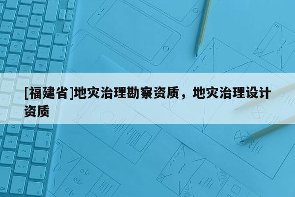 [福建省]地災(zāi)治理勘察資質(zhì)，地災(zāi)治理設(shè)計資質(zhì)