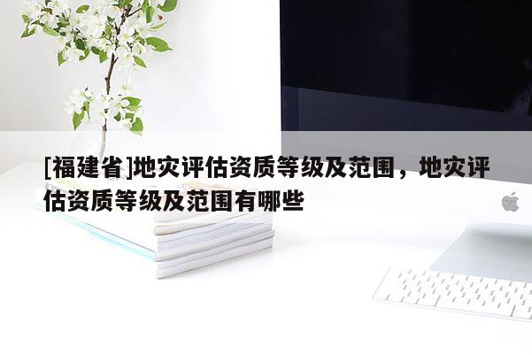 [福建省]地災(zāi)評估資質(zhì)等級及范圍，地災(zāi)評估資質(zhì)等級及范圍有哪些