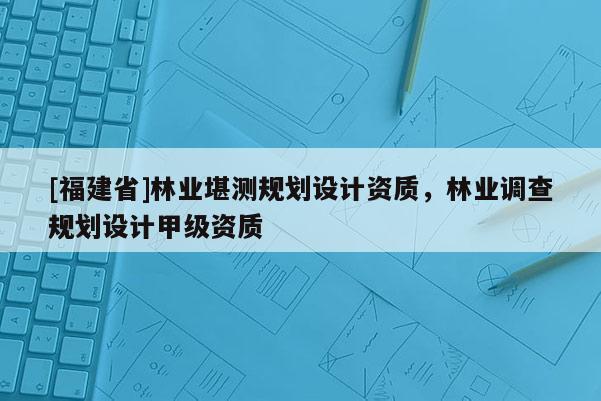 [福建省]林業(yè)堪測規(guī)劃設(shè)計(jì)資質(zhì)，林業(yè)調(diào)查規(guī)劃設(shè)計(jì)甲級(jí)資質(zhì)