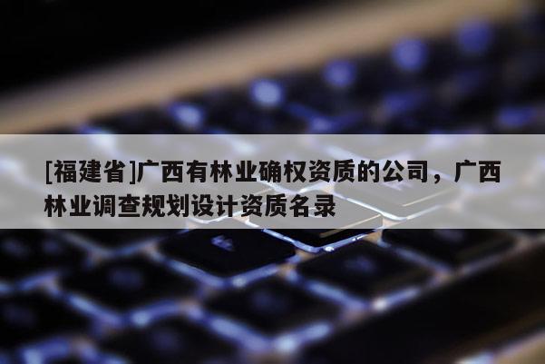 [福建省]廣西有林業(yè)確權(quán)資質(zhì)的公司，廣西林業(yè)調(diào)查規(guī)劃設(shè)計(jì)資質(zhì)名錄