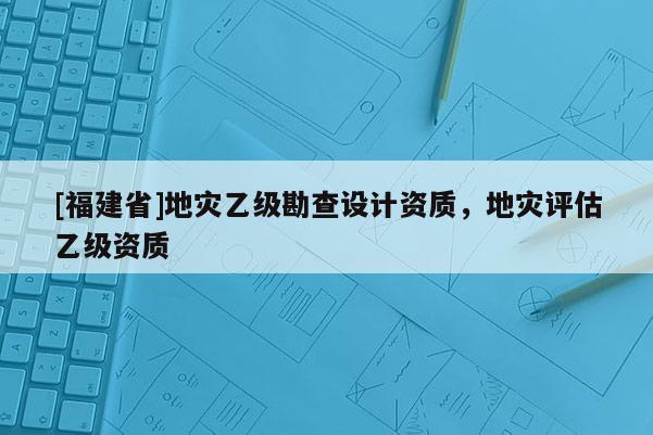 [福建省]地災(zāi)乙級勘查設(shè)計(jì)資質(zhì)，地災(zāi)評估乙級資質(zhì)